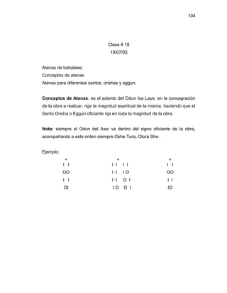 104




                                  Clase # 18
                                   19/07/05


Atenas de babalawo
Conceptos de atenas
Atenas para diferentes santos, orishas y eggun.


Conceptos de Atenas: es el asiento del Odun Isa Laye, en la consagración
de la obra a realizar, rige la magnitud espiritual de la misma, haciendo que el
Santo Orisha o Eggun oficiante rija en toda la magnitud de la obra.


Nota: siempre el Odun del Awo va dentro del signo oficiante de la obra,
acompañando a este orden siempre Oshe Tura, Otura She.


Ejemplo:
           +                           +                         +
           I I                      I I I I                     I I
           OO                       I I   IO                    OO
           I I                      I I   O I                   I I
           OI                       IO    O I                   IO
 