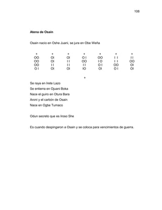 108




Atena de Osain


Osain nacio en Oshe Juani, se jura en Obe Weña


   +          +          +         +          +          +          +
  OO          OI         OI       OI         OO         I I        II
  OO          OI         II       OO         IO         I I        OO
  OO          II         II       II         OI         OO         OI
  OI          OI         OI       IO         OI         OI         OI

                                    +
Se raya en Irete Lazo
Se entierra en Ojuani Boka
Nace el guiro en Otura Bara
Aroni y el carbón de Osain
Nace en Ogbe Tumaco


Odun secreto que es Iroso She


Es cuando despingaron a Osain y se coloca para vencimientos de guerra.
 