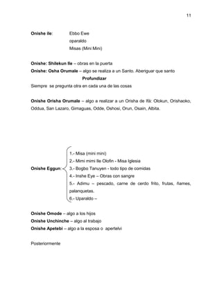 11



Onishe ile:        Ebbo Ewe
                   oparaldo
                   Misas (Mini Mini)


Onishe: Shilekun Ile – obras en la puerta
Onishe: Osha Orumale – algo se realiza a un Santo. Aberiguar que santo
                          Profundizar
Siempre se pregunta otra en cada una de las cosas


Onishe Orisha Orumale – algo a realizar a un Orisha de Ifá: Olokun, Orishaoko,
Oddua, San Lazaro, Gimaguas, Odde, Oshosi, Orun, Osain, Albita.




                   1.- Misa (mini mini)
                   2.- Mimi mimi Ile Olofin - Misa Iglesia
Onishe Eggun:      3.- Bogbo Tanuyen - todo tipo de comidas
                   4.- Inshe Eye – Obras con sangre
                   5.- Adimu – pescado, carne de cerdo frito, frutas, ñames,
                   palanquetas.
                   6.- Uparaldo –


Onishe Omode – algo a los hijos
Onishe Unchinche – algo al trabajo
Onishe Apetebi – algo a la esposa o apertelvi


Posteriormente
 