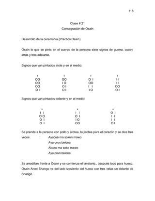 118



                                     Clase # 21
                              Consagración de Osain


Desarrollo de la ceremonia (Practica Osain)


Osain lo que se pinta en el cuerpo de la persona siete signos de guerra, cuatro
atrás y tres adelante.


Signos que van pintados atrás y en el medio:


           +                   +                    +                   +
          OO                  OO                  O I                  I I
          OO                  IO                  OO                   I I
          OO                  OI                  I I                  OO
          OI                  OI                   IO                  OI

Signos que van pintados delante y en el medio:


                 +                       +                          +
             I I                        I I                        O I
             OO                         O I                        I I
             O I                        IO                         I I
             O I                        OO                         OI

Se prende a la persona con pollo y jicotea, la jicotea para el corazón y se dice tres
veces        :       Ayacuá ma sokun mawo
                     Aya orun belona
                     Akuko ma soko mawo
                     Aya orun belona


Se arrodillan frente a Osain y se comienza el lavatorio., después todo para hueco.
Osain Aroni Shango va del lado izquierdo del hueco con tres velas un delante de
Shango.
 