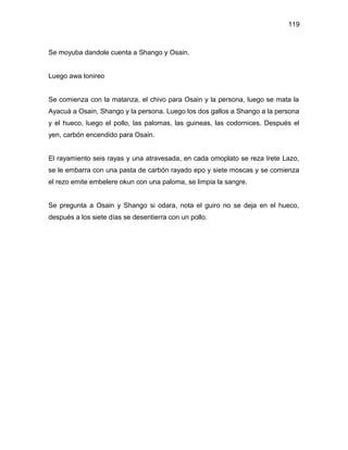 119



Se moyuba dandole cuenta a Shango y Osain.


Luego awa tonireo


Se comienza con la matanza, el chivo para Osain y la persona, luego se mata la
Ayacuá a Osain, Shango y la persona. Luego los dos gallos a Shango a la persona
y el hueco, luego el pollo, las palomas, las guineas, las codornices. Después el
yen, carbón encendido para Osain.


El rayamiento seis rayas y una atravesada, en cada omoplato se reza Irete Lazo,
se le embarra con una pasta de carbón rayado epo y siete moscas y se comienza
el rezo emite embelere okun con una paloma, se limpia la sangre.


Se pregunta a Osain y Shango si odara, nota el guiro no se deja en el hueco,
después a los siete días se desentierra con un pollo.
 