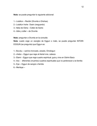 12



Nota: se puede preguntar lo siguiente adicional:


1.- Lodafun – Recibir (Orumla o Orishas)
2.- Lodafun Inshe Osain (resguardo)
3.- Ileke de Osha – Collar de Santo
4.- Idde y collar – de Orumla


Nota: preguntar a Orumla en la consulta
Nota: cuado coge un osorgbo de Eggun o malo, se puede preguntar INTORI
EGGUN (se pregunta) que Eggun es:


1.- Buruku – camino troncado, areado, Omologun
2.- chebo – Eggun que rege al Astral vive, cabeza
3.- Elemi – Eggun que rege cuadro espiritual, guia y vive en Oshini Baco
4.- Ara - diferentes (muertos) cuadros espirituales que no pertenecen a la familia
5.- Eye – Eggun de sangre o familia
6.- Merilaye –
 