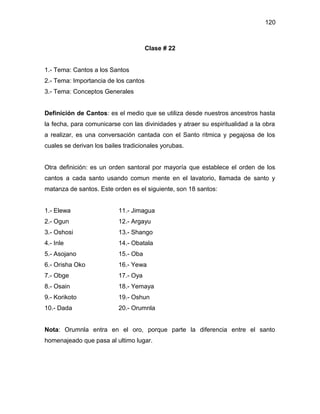 120



                                      Clase # 22


1.- Tema: Cantos a los Santos
2.- Tema: Importancia de los cantos
3.- Tema: Conceptos Generales


Definición de Cantos: es el medio que se utiliza desde nuestros ancestros hasta
la fecha, para comunicarse con las divinidades y atraer su espiritualidad a la obra
a realizar, es una conversación cantada con el Santo ritmica y pegajosa de los
cuales se derivan los bailes tradicionales yorubas.


Otra definición: es un orden santoral por mayoría que establece el orden de los
cantos a cada santo usando comun mente en el lavatorio, llamada de santo y
matanza de santos. Este orden es el siguiente, son 18 santos:


1.- Elewa                  11.- Jimagua
2.- Ogun                   12.- Argayu
3.- Oshosi                 13.- Shango
4.- Inle                   14.- Obatala
5.- Asojano                15.- Oba
6.- Orisha Oko             16.- Yewa
7.- Obge                   17.- Oya
8.- Osain                  18.- Yemaya
9.- Korikoto               19.- Oshun
10.- Dada                  20.- Orumnla


Nota: Orumnla entra en el oro, porque parte la diferencia entre el santo
homenajeado que pasa al ultimo lugar.
 