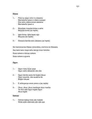 121



Elewa

1.-     Para su wayo omo ni a lawana
        Mamakeña iyawo e odara suwayo
        Eke eshu odara omoni alazana
        Mamakeña iyawo e

2.-     Moyubao moyuba lorisa a ashe
        Moyuba lorisa (se repite)

3.-     Igba lorisa, Igba layeo ago
        Moyuba (se repite)

4.-     Elewara bembe lario elewara (se repite)


Se menciona los Elewa conocidos y termina en Elewara.
Aso kere kere meye eshu laroye kiran bonshe
Sosa sokere a laroye sokere
Sosa sokere a guana


Ogun


1.-     Ogun mary boye yeye
        Ogun asho alawarde oke oke

2.-     Ogun dende arere ile bogbo lokua
        Ogun wuanile, oke wualona ile
        Bogbo lokuae

3.-     E ariboyanya arere arere o (se repite)

4.-     Okuo, okuo, okuo mariboye okuo maribo
        Ye ikini ada Ogun logde Ogun
        Akua logde

Oshosi

1.-     Oshosi babayi loda ala malade
        Wolw wole odemata ode ode aya
 