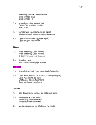 123



        Mode fiayo biala komode iyámala
        Biala komode akuta
        Biala komode i o

3.-     Yonvale mi cilere o (se repite)
        Orisha Oko yon bale mi cilere
        Koko bi aro

4.-     Omodara de I, omodara die (se repite)
        Olodumara dei, olodumare die Orisha Oko

5.-     Ogge mala mala de ogge (se repite)
        Ogge bio yon bala yenye


Osain

1.-     Were were may Osain moriwo
        Were were may Osain moriwo
        E Osain kamawo awerito sumare

2.-     Kuru kuru bete
        Mari bosain mari boyeye maribo

kori kono

1.-     Koriunkoto mi lodo orisa ewe mi lodo (se repite)

2.-     Dada komo lowo mi dada komo lu beyo (se repite)
        Dada masokuma (se repite)
        Ero hadase belona fun milowo
        Baso meyi dada masokuma


Jimawa

1.-     Son dos Jimawa, son dos ala bella eure, eure

2.-     Meyi lambe kon (se repite)
        Meyi lodoy, meyi lambe kon
        Meyi meta meyi lambe kon

3.-     Meyi a ese aremu, meyi lodo ese (se repite)
 
