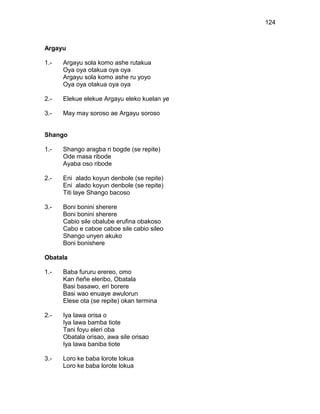 124



Argayu

1.-   Argayu sola komo ashe rutakua
      Oya oya otakua oya oya
      Argayu sola komo ashe ru yoyo
      Oya oya otakua oya oya

2.-   Elekue elekue Argayu eleko kuelan ye

3.-   May may soroso ae Argayu soroso


Shango

1.-   Shango aragba ri bogde (se repite)
      Ode masa ribode
      Ayaba oso ribode

2.-   Eni alado koyun denbole (se repite)
      Eni alado koyun denbole (se repite)
      Titi laye Shango bacoso

3.-   Boni bonini sherere
      Boni bonini sherere
      Cabio sile obalube erufina obakoso
      Cabo e caboe caboe sile cabio sileo
      Shango unyen akuko
      Boni bonishere

Obatala

1.-   Baba fururu erereo, omo
      Kan ñeñe eleribo, Obatala
      Basi basawo, eri borere
      Basi wao enuaye awulorun
      Elese ota (se repite) okan termina

2.-   Iya lawa orisa o
      Iya lawa bamba tiote
      Tani foyu eleri oba
      Obatala orisao, awa sile orisao
      Iya lawa baniba tiote

3.-   Loro ke baba lorote lokua
      Loro ke baba lorote lokua
 