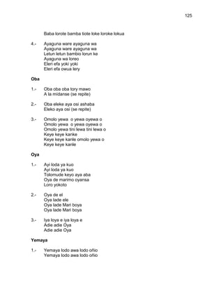 125



      Baba lorote bamba tiote loke loroke lokua

4.-   Ayaguna ware ayaguna wa
      Ayaguna ware ayaguna wa
      Letun letun bambio lorun ke
      Ayaguna wa loreo
      Eleri efa yoki yoki
      Eleri efa owua lery

Oba

1.-   Oba oba oba tory mawo
      A la mídanse (se repite)

2.-   Oba eleke aya osi ashaba
      Eleko aya osi (se repite)

3.-   Omolo yewa o yewa oyewa o
      Omolo yewa o yewa oyewa o
      Omolo yewa tini lewa tini lewa o
      Keye keye kanke
      Keye keye kanle omolo yewa o
      Keye keye kanle

Oya

1.-   Ayi loda ya kuo
      Ayi loda ya kuo
      Tolomude keyo aya aba
      Oya de marimo oyansa
      Loro yokoto

2.-   Oya de el
      Oya lade ele
      Oya lade Mari boya
      Oya lade Mari boya

3.-   Iya loya e iya loya e
      Adie adie Oya
      Adie adie Oya

Yemaya

1.-   Yemaya lodo awa lodo oñio
      Yemaya lodo awa lodo oñio
 