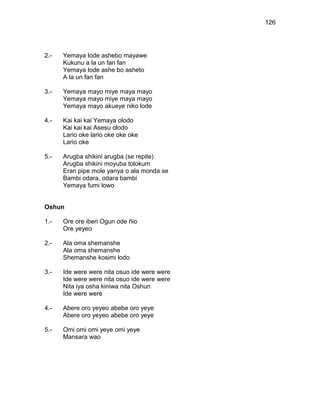 126




2.-   Yemaya lode ashebo mayawe
      Kukunu a la un fan fan
      Yemaya lode ashe bo asheto
      A la un fan fan

3.-   Yemaya mayo miye maya mayo
      Yemaya mayo miye maya mayo
      Yemaya mayo akueye niko lode

4.-   Kai kai kai Yemaya olodo
      Kai kai kai Asesu olodo
      Lario oke lario oke oke oke
      Lario oke

5.-   Arugba shikini arugba (se repite)
      Arugba shikini moyuba tolokum
      Eran pipe mole yanya o ala monda se
      Bambi odara, odara bambi
      Yemaya fumi lowo


Oshun

1.-   Ore ore iberi Ogun ode ñio
      Ore yeyeo

2.-   Ala oma shemanshe
      Ala oma shemanshe
      Shemanshe kosimi lodo

3.-   Ide were were nita osuo ide were were
      Ide were were nita osuo ide were were
      Nita iya osha kiniwa nita Oshun
      Ide were were

4.-   Abere oro yeyeo abebe oro yeye
      Abere oro yeyeo abebe oro yeye

5.-   Omi omi omi yeye omi yeye
      Mansara wao
 