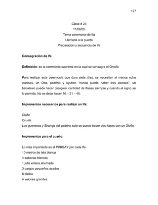 127



                                    Clase # 23
                                     11/08/05
                              Tema ceremonia de Ifa
                                Llamada a la puerta
                           Preparación y secuencia de Ifa


Consagración de Ifa


Definición: es la ceremonia suprema en la cual se consagra el Omofa


Para realizar esta ceremonia que dura siete días, se necesitan al menos ocho
Awoses, un Oba, padrino y oyubon “nunca puede haber tres awoses”, un
babalawo puede hacer cualquier cantidad de Ifases siempre y cuando el signo se
lo permita. No se debe hacer 16 – 21 – 40.


Implementos necesarios para realizar un Ifa:


Olofin
Orunla
Los guerreros y Shango del padrino solo se puede hacer dos ifases con un Olofin.


Implementos para el cuarto:


Lo más importante es el PIRIGAY por cada Ifa.
10 metros de tela blanca
4 sabanas blancas
1 jutia entera ahumada
3 pargos pequeños asados
8 platos
4 velones grandes
 