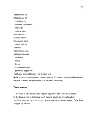 128



2 botellas de oti
2 botellas de oñi
1 botella de epo
2 cartones de huevos
1 kilo de ori
1 caja de efun
Maíz tostado
Eku eya awado
2 juegos de ashe
1 pluma de loro
2 esteras
3 pomos con tapa
5 kilos de ateoleta
1 calabaza
1 ñame
1 libreta
2 pocheras grandes
1 pomo con bogbo ere
4 potes de pintura blanca y roja de cada una
Nota: el derecho envuelto en hoja de malanga (lo primero que hace el padrino es
comprar 1 botella de aguardiente una ahuyama, un ñame)


Pasos a seguir


1.- Se le da la jutia a Elewa con un pollo (la jutia se asa y va para el trono)
2.- Se lleva al omo fa a la playa con 1 paloma, ekuele (lo lleva el oyubon)
3.- En la playa se hace un círculo, se marcan los siguientes signos: Oshe Tura,
Eyogbe, Otura She
 