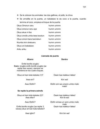 131



    Se le colocan los animales: las dos gallinas, el pollo, la chiva
    Se arrodilla en la puerta, un babalawo le da coco a la puerta, cuando
      termina el coco, empieza el toque de la puerta:
   Okuo Omorun ceru                     humm ummm
   Okuo omorun ceru aye                 humm ummm
   Okuo ekue ni feo                     humm ummm
   Okuo omofa umbo lese boodun          humm ummm
   Okuo omoni bara banirekun            humm ummm
   Kiumbo kini shekueru                 humm ummm
   Okuo oni babalawo                    humm ummm
   Ariku ariku                          humm ummm


                                Llamada de puerta
                 Afuera                                 Dentro

         Enife bonife orugbo
Coro: orugbo enife bonife orugbo (se
   repite tres veces), siempre se
  mantiene en los cuatro toques.

   Okuo eri kan kola kekeke (1)?              Osain kao kalekun ileleo!

                 Awa eni?                               Kini wa!

            Awa Olofin?                   Olofin sini wa unsoro umbo malo
                                                        malo!

   Se repite la primera estrofa

   Okuo eri kan kola kekeke (2)?              Osain kao kalekun ileleo!
            Awa efan?                                Kini fa wa!

            Awa Olofin?                   Olofin siniwa un soro umbo malo
                                                        malo
  Enife bonife orugbo (se repite 3            Osain kao kalekun ileleo!
 veces) okuo eri kan kola kekeke?

             Awa igbin?                              Kini bin wa!
 