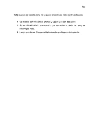 133



Nota: cuando se hace la atena no se puede encontrarse nadie dentro del cuarto


    Se da coco con dos velas a Shango y Oggun y se dan dos gallos
    Se arrodilla el iniciado y se come lo que esta sobre la piedra de rayo y se
      hace Ogbe Roso.
    Luego se coloca a Shango del lado derecho y a Oggun a la izquierda.
 