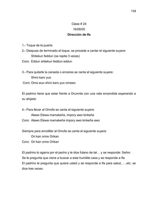 134



                                    Clase # 24
                                     16/08/05
                                 Dirección de Ifa


1.- Toque de la puerta
2.- Despues de terminado el toque, se procede a cantar el siguiente suyere:
      Shilekun feddun (se repite 3 veces)
Coro: Eddun shilekun feddun eddun


3.- Para quitarle la canasta o enceres se canta el siguiente suyere:
      Shiro karo yuo
Coro: Oma wuo shiro karo yuo omawo


El padrino tiene que estar frente a Orumnla con una vela encendida esperando a
su ahijado


4.- Para llevar al Omofa se canta el siguiente suyere:
      Alawo Elewa mamakeña, impory awo kinkeña
Coro: Alawo Elewa mamakeña impory awo kinkeña awo


Siempre para arrodillar al Omofa se canta el siguiente suyere:
      Ori kan onire Orikan
Coro: Ori kan onire Orikan


El padrino lo agarra por el pecho y le dice fulano de tal… y se responde: Señor.
Se le pregunta que viene a buscar a esta humilde casa y se responde a Ifa
El padrino le pregunta que quiere usted y se responde a Ifa para salud,…..etc, se
dice tres veces.
 
