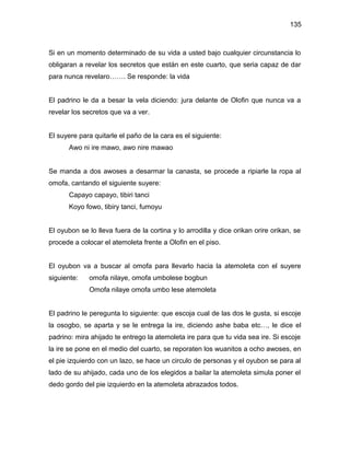 135



Si en un momento determinado de su vida a usted bajo cualquier circunstancia lo
obligaran a revelar los secretos que están en este cuarto, que seria capaz de dar
para nunca revelaro……. Se responde: la vida


El padrino le da a besar la vela diciendo: jura delante de Olofin que nunca va a
revelar los secretos que va a ver.


El suyere para quitarle el paño de la cara es el siguiente:
      Awo ni ire mawo, awo nire mawao


Se manda a dos awoses a desarmar la canasta, se procede a ripiarle la ropa al
omofa, cantando el siguiente suyere:
      Capayo capayo, tibiri tanci
      Koyo fowo, tibiry tanci, fumoyu


El oyubon se lo lleva fuera de la cortina y lo arrodilla y dice orikan orire orikan, se
procede a colocar el atemoleta frente a Olofin en el piso.


El oyubon va a buscar al omofa para llevarlo hacia la atemoleta con el suyere
siguiente:   omofa nilaye, omofa umbolese bogbun
             Omofa nilaye omofa umbo lese atemoleta


El padrino le peregunta lo siguiente: que escoja cual de las dos le gusta, si escoje
la osogbo, se aparta y se le entrega la ire, diciendo ashe baba etc…, le dice el
padrino: mira ahijado te entrego la atemoleta ire para que tu vida sea ire. Si escoje
la ire se pone en el medio del cuarto, se reporaten los wuanitos a ocho awoses, en
el pie izquierdo con un lazo, se hace un circulo de personas y el oyubon se para al
lado de su ahijado, cada uno de los elegidos a bailar la atemoleta simula poner el
dedo gordo del pie izquierdo en la atemoleta abrazados todos.
 