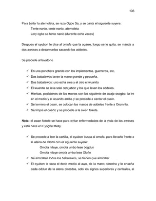 136



Para bailar la atemoleta, se reza Ogbe Sa, y se canta el siguiente suyere:
      Tente nanio, tente nanio, atemoleta
      Lery ogbe sa tente nanio (durante ocho veces)


Despues el oyubon le dice al omofa que la agarre, luego se le quita, se manda a
dos awoses a desarmarlas sacando los addeles.


Se procede al lavatorio


    En una ponchera grande con los implementos, guerreros, etc,
    Dos babalawos lavan la mano grande y pequeña.
    Dos babalawos: uno echa awa y el otro el wuanito
    El wuanito se lava solo con jabon y los que lavan los addeles.
    Hierbas, posiciones de las manos son las siguiente de abajo osogbo, la ire
      en el medio y el wuanito arriba y se procede a cantar el osain.
    Se termina el osain, se colocan las manos de addeles frente a Orumnla.
    Se limpia el cuarto y se procede a la awan fokete.


Nota: el awan fokete se hace para evitar enfermedades de la vista de los awases
y esto nace en Eyogbe Melly.


    Se procede a leer la cartilla, el oyubon busca al omofa, para llevarlo frente a
      la atena de Olofin con el siguiente suyere:
             Omofa nilaye, omofa umbo lese bogdun
             Omofa nilaye omofa umbo lese Olofin
    Se arrodillan todos los babalawos, se tienen que arrodillar.
    El oyubon le saca el dedo medio al awo, de la mano derecha y le enseña
      cada oddun de la atena pintados, solo los signos superiores y centrales, el
 