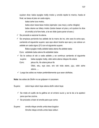 137



      oyubon dice: baba eyogbe melly mokio y omofa repite lo mismo, hasta el
      final, se besa el piso en cada signo,
              baba oshe tura mokio,
              baba odun lawa lawa mokio (ejemplo: osa meyi y oshe nilogbe)
              baba okana sa bilary mokio (todos besan el piso y el oyubon le dice
              al omofa) a la fore kete, a la wo dide (para parar al awo.)
    Se procede a sazonar la atena.
    Se empieza poniendo los addele de la mano de ire, otro awo le echa epo,
      cantando el siguiente suyere: epo epo aboni boshe epo epo y se coloca un
      addele en cada signo (21) con el siguiente suyere:
              Baba eyogbe melly addele baba atena ifa addele baba
      Coro: addelele baba atena ifa addelele baba
    Se le coloca el obi a cada addele y se continua cantando el siguiente
       suyere:      baba eyogbe melly, obbi ashe atena nilayeo ifa odara
      Coro:         jekua ifa, ifa odara jekua ifa
                     Obbi, eku, eya awo, ero obi kola atare, juju, obbi ashe
                    atena…..
    Luego las adies se matan preferiblemente que sean olofistas.


Nota: las adies de Olofin no se golpean ni cacareen.


Suyere:       odoni laye odoni laye atena olofin odoni laye


    Se mete el cuello de la gallina en el omiero sucio y se le da a la apetevi
       para que las cocine.
    Se procede a traer el omofa para que coma


Suyere:       omofa nilaye omofa umbo lese bogdun
              Omofa nilaye omofa umbo lese oddun
 