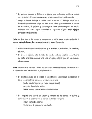 139



    Se para de espalda a Olofin, se le coloca epo en las dos rodillas y amaga
       con el derecho tres veces sawueses y despues entra con el izquierdo.
    Luego el awofa se baja el interior hasta la rodilla por debajo, se procede
       hacer el awua tonireo, un jio jio, ewe osain, jabon y el wuanito se le coloca
       en la cabeza, el padrino y por mayoría cada babalawo pasa el bojote,
       mientras uno echa agua, cantando el siguiente suyere: lery agogue
       awuaetonire (se repite)


Nota: se deja caer el jio jio por la espalda, se le echa agua limpia, cantando el
suyere: awue lo boreo, lery agogue, awue lo boreo (se repite)


    Para sacar el awofa se procede de igual manera, cuando entro, se cambia y
       se viste.
    Se procede con una silla al medio del cuarto, se toma un plato con un fuerte
       de plata, una tijera, navaja, una vela, un pollo, esto lo tiene en sus manos,
       el awo menor.


Nota: se agarra un poco de omiero en un pomo, en el bolsillo que tiene guardado
el oyubon se coloca el wuanito el jio jio el interior.


    Se sienta al awofa se le coloca el paño blanco, se empieza a precentar la
       tijera con el padrino, cantando el siguiente suyere:
              bogbo juani showeye (se repite cuatro veces)
              orunmila ifa ashaba alabeo
              bogbo juani showeye, el coro dice lo mismo


    Se prepara una pasta de jabon y omiero se le coloca al sujeto y
       comenzando el padrino con la navaja cantando el suyere:
              Insuro kaño ebo egan eri
              Keri shewa di pola, ashe wa di pola
 