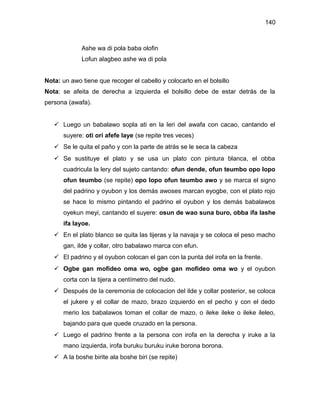 140



             Ashe wa di pola baba olofin
             Lofun alagbeo ashe wa di pola


Nota: un awo tiene que recoger el cabello y colocarlo en el bolsillo
Nota: se afeita de derecha a izquierda el bolsillo debe de estar detrás de la
persona (awafa).


    Luego un babalawo sopla ati en la leri del awafa con cacao, cantando el
      suyere: oti ori afefe laye (se repite tres veces)
    Se le quita el paño y con la parte de atrás se le seca la cabeza
    Se sustituye el plato y se usa un plato con pintura blanca, el obba
      cuadricula la lery del sujeto cantando: ofun dende, ofun teumbo opo lopo
      ofun teumbo (se repite) opo lopo ofun teumbo awo y se marca el signo
      del padrino y oyubon y los demás awoses marcan eyogbe, con el plato rojo
      se hace lo mismo pintando el padrino el oyubon y los demás babalawos
      oyekun meyi, cantando el suyere: osun de wao suna buro, obba ifa lashe
      ifa layoe.
    En el plato blanco se quita las tijeras y la navaja y se coloca el peso macho
      gan, ilde y collar, otro babalawo marca con efun.
    El padrino y el oyubon colocan el gan con la punta del irofa en la frente.
    Ogbe gan mofideo oma wo, ogbe gan mofideo oma wo y el oyubon
      corta con la tijera a centímetro del nudo.
    Después de la ceremonia de colocacion del ilde y collar posterior, se coloca
      el jukere y el collar de mazo, brazo izquierdo en el pecho y con el dedo
      merio los babalawos toman el collar de mazo, o ileke ileke o ileke ileleo,
      bajando para que quede cruzado en la persona.
    Luego el padrino frente a la persona con irofa en la derecha y iruke a la
      mano izquierda, irofa buruku buruku iruke borona borona.
    A la boshe birite ala boshe biri (se repite)
 