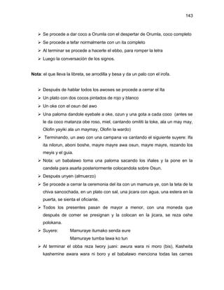 143



    Se procede a dar coco a Orumla con el despertar de Orumla, coco completo
    Se procede a tefar normalmente con un ita completo
    Al terminar se procede a hacerle el ebbo, para romper la letra
    Luego la conversación de los signos.


Nota: el que lleva la libreta, se arrodilla y besa y da un palo con el irofa.


    Después de hablar todos los awoses se procede a cerrar el Ita
    Un plato con dos cocos pintados de rojo y blanco
    Un oke con el osun del awo
    Una paloma dandole eyebale a oke, ozun y una gota a cada coco (antes se
      le da coco matanza obe roso, miel, cantando omititi la toke, ala un may may,
      Olofin yayiki ala un maymay, Olofin la wardo)
    Terminando, un awo con una campana va cantando el siguiente suyere: Ifa
      ita nilorun, aboni boshe, mayre mayre awa osun, mayre mayre, rezando los
      meyis y el guia.
    Nota: un babalawo toma una paloma sacando los iñales y la pone en la
      candela para asarla posteriormente colocandola sobre Osun.
    Después unyen (almuerzo)
    Se procede a cerrar la ceremonia del ita con un mamura ye, con la teta de la
      chiva sancochada, en un plato con sal, una jicara con agua, una estera en la
      puerta, se sienta el oficiante.
    Todos los presentes pasan de mayor a menor, con una moneda que
      después de comer se presignan y la colocan en la jicara, se reza oshe
      polokana.
    Suyere:         Mamuraye itumako senda eure
                     Mamuraye tumba lawa ko tun
    Al terminar el obba reza Iwory juani: awura wara ni moro (bis), Kasheita
      kashemine awara wara ni boro y el babalawo menciona todas las carnes
 