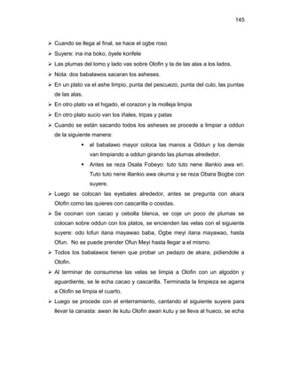 145



 Cuando se llega al final, se hace el ogbe roso
 Suyere: ina ina boko, óyele konfele
 Las plumas del lomo y lado vas sobre Olofin y la de las alas a los lados.
 Nota: dos babalawos sacaran los asheses.
 En un plato va el ashe limpio, punta del pescuezo, punta del culo, las puntas
  de las alas.
 En otro plato va el higado, el corazon y la molleja limpia
 En otro plato sucio van los iñales, tripas y patas
 Cuando se están sacando todos los asheses se procede a limpiar a oddun
  de la siguiente manera:
                 el babalawo mayor coloca las manos a Oddun y los demás
                  van limpiando a oddun girando las plumas alrededor.
                 Antes se reza Osala Fobeyo: tuto tuto nene illankio awa eri.
                  Tuto tuto nene illankio awa okuma y se reza Obara Bogbe con
                  suyere.
 Luego se colocan las eyebales alrededor, antes se pregunta con akara
  Olofin como las quieres con cascarilla o cosidas.
 Se cocinan con cacao y cebolla blanca, se coje un poco de plumas se
  colocan sobre oddun con los platos, se encienden las velas con el siguiente
  suyere: odo lofun itana mayawao baba, Ogbe meyi itana mayawao, hasta
  Ofun. No se puede prender Ofun Meyi hasta llegar a el mismo.
 Todos los babalawos tienen que probar un pedazo de akara, pidiendole a
  Olofin.
 Al terminar de consumirse las velas se limpia a Olofin con un algodón y
  aguardiente, se le echa cacao y cascarilla. Terminada la limpieza se agarra
  a Olofin se limpia el cuarto.
 Luego se procede con el enterramiento, cantando el siguiente suyere para
  llevar la canasta: awan ile kutu Olofin awan kutu y se lleva al hueco, se echa
 