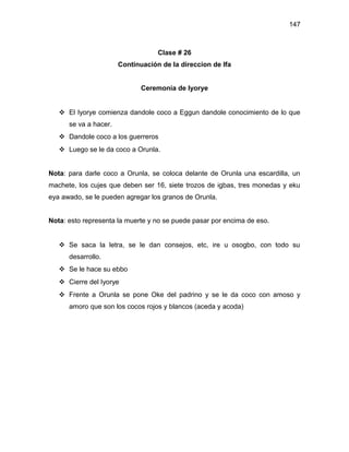 147



                                   Clase # 26
                       Continuación de la direccion de Ifa


                              Ceremonia de Iyorye


    El Iyorye comienza dandole coco a Eggun dandole conocimiento de lo que
      se va a hacer.
    Dandole coco a los guerreros
    Luego se le da coco a Orunla.


Nota: para darle coco a Orunla, se coloca delante de Orunla una escardilla, un
machete, los cujes que deben ser 16, siete trozos de igbas, tres monedas y eku
eya awado, se le pueden agregar los granos de Orunla.


Nota: esto representa la muerte y no se puede pasar por encima de eso.


    Se saca la letra, se le dan consejos, etc, ire u osogbo, con todo su
      desarrollo.
    Se le hace su ebbo
    Cierre del Iyorye
    Frente a Orunla se pone Oke del padrino y se le da coco con amoso y
      amoro que son los cocos rojos y blancos (aceda y acoda)
 