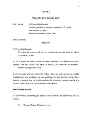 15

                                         Clase # 3


                          Desarrollo de la Consulta de Ifá


Sub – temas:         1.- Pasos de la Consulta
                     2.- Conformación de encabezamiento de la Consulta
                     3.- Parardo a la Casa
                     4.- Practica (Parardo Ocana Dila)


Tarea: Consulta
                                         Desarrollo


1.- Paso de la Consulta
       Se coloca la estera en el piso en posición que permita estar en ella el
       consultado y el Awo.


2.- En la estera los Ibbos, ecuele, la libreta, lapiceros: a un lado de la estera,
derecha, una Ibba (Jicara) con agua, un banco y un paño para las mujeres.
       Esta es la preparación inicial.


3.- El Awo, debe estar correctamente vestido y llevar su quilla puesta, se arrodilla
besa la estera y se sienta con los pies cruzados en el lado izquierdo de la estera,
dejando el espacio libre frente al consultado. Se procede a mandar a sentar a la
persona, si es mujer se le coloca el paño en las piernas.


Pasos de la Consulta


1.- Se comienza con la Moyuba, dando cuenta a Orumla del asorde que se va a
realizar.


       1.1.- Rezo de Elegua (Elegua a la roye)
 