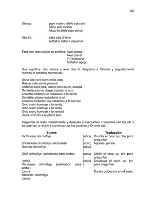150



Obesa:             yeye matero afefe salo aye
                   Afefe salo olorun
                   Akua ifa afefe salo olorun

Obe Di:            kaka obe di le le
                   Adifafun babara niguerun


Esta otro rezo según se prefiera: Awo obesa
                                  Awo obe di
                                  Yi Orullumila
                                  Adifafun agogo

Que significa: awo obesa y awo obe di: despierta a Orumla y seguidamente
rezmos el oshebile normal así:

Oshe bile boro boro mofa irete
Mokue irete yama yumasa
Adifafun bemi lola, tinche omo okuni, araoda
Oshebile adame blawe babadona orun
Adialota lordatun un babalawo a la kenta
Oshebile adawe babadona orun
Adiatato lordanfun un babalawo a la kensisi
Omo sisiro komaye a la kenta
Omo sisiro komaye a la kentu
Omo sisiro komaye a la kensisi
Dada omo obi a la ebefa awo

Seguimos el resto normalmente y después presentamos o tocamos con los obi a
los que van a recibir y comenzamos los suyeres a Orumla así:

                  Suyere                                   Traducción
Ifa Orumla obi mofiye                   (obba      Orumla el coco yo, tiro para
                                        )          preguntar
Shorodede obi mofiye shorodede          (coro)     Apurate, parate
Orumla obimofiye                        (obba
                                        )
Olofi obimofiye (señalando para arriba) (obba      Olofin el coco yo, tiro para
                                        )          preguntar
(coro)                                  (obba      Oduduwa el coco yo, tiro
Oduduwa obimofiye (señalando para )                para preguntar
arriba)
(coro)                                             Dando golpecitos en el suelo
afrecoleri obimofiye
(coro)
 