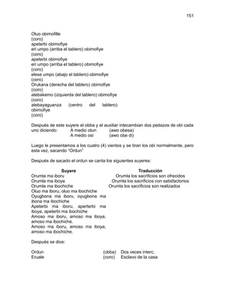 151



Oluo obimofille
(coro)
apeterbi obimofiye
eri umpo (arriba el tablero) obimofiye
(coro)
apeterbi obimofiye
eri umpo (arriba el tablero) obimofiye
(coro)
elese umpo (abajo el tablero) obimofiye
(coro)
Orukana (derecha del tablero) obimofiye
(coro)
atebakemo (izquierda del tablero) obimofiye
(coro)
atebayaguanza       (centro    del    tablero)
obimofiye
(coro)

Después de este suyere el obba y el auxiliar intecambian dos pedazos de obi cada
uno diciendo:     A medio otun        (awo obesa)
                  A medio osi         (awo obe di)

Luego le presentamos a los cuatro (4) vientos y se tiran los obi normalmente, pero
esta vez, sacando “Ordun”

Después de sacado el ordun se canta los siguientes suyeres:

                Suyere                         Traducción
Orumla ma iboru                     Orumla los sacrificios son ofrecidos
Orumla ma iboya                   Orumla los sacrificios con satisfactorios
Orumla ma ibochiche              Orumla los sacrificios son realizados
Oluo ma iboru, oluo ma ibochiche
Oyugbona ma iboru, oyugbona ma
ibona ma ibochiche
Apeterbi ma iboru, aperterbi ma
iboya, apeterbi ma ibochiche
Amoso ma iboru, amoso ma iboya,
amoso ma ibochiche.
Amoso ma iboru, amoso ma iboya,
amoso ma ibochiche.

Después se dice:

Ordun                                 (obba)     Dos veces interc.
Eruale                                (coro)     Esclavo de la casa
 