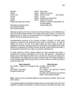 152



Obanga                               (obba)   Rey mayor
Eruale                               (coro)   Esclavo de la casa
Oshun mori                           (obba)   Oshun yo veo           (tres veces)
Ye yeo                               (coro)   Te veo
Yenya                                (obba)   Madre de la controversia
Eruale                               (coro)   Esclavo de la casa
Magua oye agua niye ile kobu                  Nosotros estamos preguntando en
                                              la casa sagrada
Gerendeyo modupeyo ilechi                     Gracias pido al ifa
Iboru iboya ibochiche
Iboru iboya ibochiche

Después pasamos a dar obi a Orumla en la forma anterior, con la diferencia que
esta vez el obba estará sentado en la estera donde esta Orumla, y el mismo ira
golpeando con el idrofa, en el suelo mientras se moyugba a los egguns y en el
tablero cuando se repite ashe de los vivos.

Inmediatamente comienza el ita, tomando el obba a Orumla y el ikofa, para
empezar la ceremonia del desamare de ifa (nace en ika-irete) así: se canta lo
Adeles de Ya Iba y se dice: ifa bi bogbo adele, ifa ordun, luego se pasa de
espaldas de derecha a izquierda (deotun a osi) diciendo: orokanashoro-inle, luego
repetimos la operación en sentido contrario diciendo: orokan asholo inle adele, y
los depositas nuevamente en la igba y se procede a limpiarse así:

ori abile (tocando la frente) cabeza brillante, ifa Iowa (cruzando los brazos y
tocándose los hombros abrazados) Ifa me cuide. Ofo lerikushu (tocándose la
bariga) que lo malo salga de dentro de mi y se pasa las manos por la cabeza tres
veces diciendo: ifa siguede (ifa me cuide), ahora se coge a ifa (adele) completo y
se dice bofatun agba untefa (el que nació su esclavo anda con usted) y procede a
contar los adele, así:

              Mano izquierda                          Mano derecha
(2) 5 adele – ewaora (10 consag) da vida (1) adele – ifa orun ashe
al ifa                                   (5) ordenar ifa
(4) 2 adele – ifa eyirete                (3) 3 adele – ifa ogunda (3 camino
(2) figura señala a ifa                  marca el tiempo)
                                         (5) adele okan shonshon kiyu fida kiru
                                         ibaye (1 solo reparte el poder)

Nota: cada vez que se presenta adeles los awo presentes contestan: tata ka ota
osero, takoro.

Los restantes adeles se presentan al público (awo) y se dice adele maun ifa (5 son
vigilantes o testigos de ese poder) y volvemos a poner a ifa dentro de la igba, para
 
