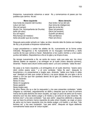 153



limpiarnos, nuevamente volvemos a sacar ifa y comenzamos el paseo por los
pueblos que camino ifa así:

              Mano izquierda                            Mano derecha
Awo lorda (la creación del mundo)         Awo lorde ( la lus del sol)
Lokun (el mar)                            Awo loma (la inteligencia)
Oko (el campo)                            Igba (la ira de ifa)
Akuko (1er. Acompañante de Orumla)        Ibayu (el paraíso)
Anfin (el rubio)                          Okuni (el hombre)
Eru (el negro)                            Guanfin (el albino)
Kikumanqui (el mestizo)                   Yibo (el blanco)
Ashe (el poder que da orumla)             Filani (el chino)

Después para poder echarlo en l igba, se dice: okoroto dele ifa (todos son testigos
de ifa) y se procede a limpiarse nuevamente.

Luego procedemos a cantar los adeles de ifa, nuevamente en la forma antes
indicada. Recogemos a ifa nuevamente en la moyugba normalmente y darle
cuenta de los que vamos a hacer. Saludamos a los cuatro vientos y a los cuatro
puntos del tablero. Depositamos a ifa en la igba y se limpia el awo.

Se recoge nuevamente a ifa, se canta de nuevo, solo que esta vez, los cinco
últimos adeles se separan y se entregan en el suelo (mano derecha primero),
diciendo: “Awara wara okuini orisha awara wara” y el coro contesta: “obba ifa weo”

Se pasa a la mano izquierda y al entregarlos en el suelo decimos: “awara wara
obini orisha awara wara “ y el coro contesta: “obba ifa weo”, después lo
levantamos y lo presentamos a bogbo awo, diciendo: “adele orun tente ni ebbo
aye” (testigos el cielo que cuidan la tierra) y se pone debajo de una igba o de la
estera y con los que han quedado dentro de la igba (16 adeles) se comienza a
atefar, diciendo:
Ifareo mi oluo
Ifareo mi oyugbona
Ifareo apeterbi
Ifareo bogbo awo
Ifa lofun ifareo (ifa va a dar la respuesta:) y los awo presentes contestan: “adele
(hágase su voluntad), seguidamente se atefa y después que se hace la primera
marca de la pata derecha de ordun (toyale), se coge un poco de ashe con la mano
derecha (con los dos dedos pulgar y el medio) y se echa en el piso diciendo: “ile
lechera otun” y los awo contestan: “oye awo ashe”, seguimos atefando y después
que se hace la primera marca izquierda de pata ordun (toyale), se coge un poco
de ashe con la mano izquierda (con los dedos pulgar y el medio), y se dice: “inle
lechera osi” y los awo contestan: “oye awo ashe”, después se sigue atefando
normalmente hasta sacar el “ordun toyale”.
 