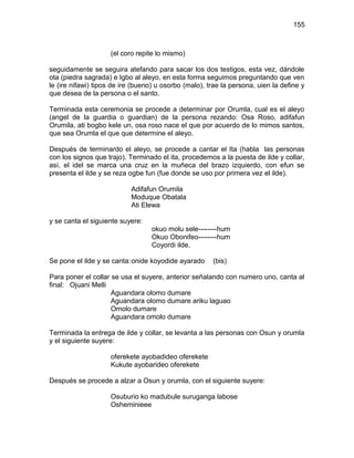 155



                    (el coro repite lo mismo)

seguidamente se seguira atefando para sacar los dos testigos, esta vez, dándole
ota (piedra sagrada) e Igbo al aleyo, en esta forma seguimos preguntando que ven
le (ire nifawi) tipos de ire (bueno) u osorbo (malo), trae la persona, uien la define y
que desea de la persona o el santo.

Terminada esta ceremonia se procede a determinar por Orumla, cual es el aleyo
(angel de la guardia o guardian) de la persona rezando: Osa Roso, adifafun
Orumila, ati bogbo kele un, osa roso nace el que por acuerdo de lo mimos santos,
que sea Orumla el que que determine el aleyo.

Después de terminardo el aleyo, se procede a cantar el Ita (habla las personas
con los signos que trajo). Terminado el ita, procedemos a la puesta de ilde y collar,
así, el idel se marca una cruz en la muñeca del brazo izquierdo, con efun se
presenta el ilde y se reza ogbe fun (fue donde se uso por primera vez el ilde).

                           Adifafun Orumila
                           Moduque Obatala
                           Ati Elewa

y se canta el siguiente suyere:
                                  okuo molu sele--------hum
                                  Okuo Obonifeo--------hum
                                  Coyordi ilde.

Se pone el ilde y se canta:onide koyodide ayarado      (bis)

Para poner el collar se usa el suyere, anterior señalando con numero uno, canta al
final: Ojuani Melli
                     Aguandara olomo dumare
                     Aguandara olomo dumare ariku laguao
                     Omolo dumare
                     Aguandara omolo dumare

Terminada la entrega de ilde y collar, se levanta a las personas con Osun y orumla
y el siguiente suyere:

                    oferekete ayobadideo oferekete
                    Kukute ayobarideo oferekete

Después se procede a alzar a Osun y orumla, con el siguiente suyere:

                    Osuburio ko madubule suruganga labose
                    Osheminieee
 