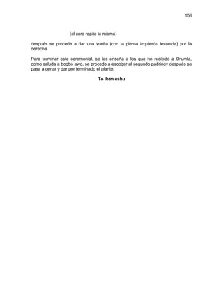 156



                  (el coro repite lo mismo)

después se procede a dar una vuelta (con la pierna izquierda levantda) por la
derecha.

Para terminar este ceremonial, se les enseña a los que hn recibido a Orumla,
como saluda a bogbo awo, se procede a escoger al segundo padrinoy después se
pasa a cenar y dar por terminado el plante.

                                 To iban eshu
 