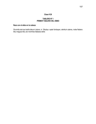 157



                                          Clase # 28

                                       TABLERO Nº 1
                                 PRIMER TABLERO DEL EBBO

Rezo con el ebbo en la cabeza:

Orunmila ala kua losiña lakua ni ebora, ni Odudua eyele fombayen, elerikuin odema, moke fiedeno
kiku maguao kiku aro morimiwo Babawa dishe
 