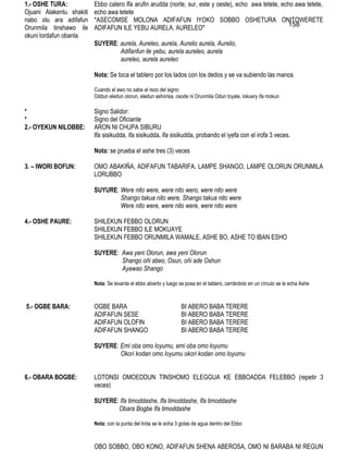 1.- OSHE TURA:            Ebbo catero Ifa arufin arudda (norte, sur, este y oeste), echo awa tetete, echo awa tetete,
Ojuani Alakentu shakiti   echo awa tetete
nabo olu ara adifafun     *ASECOMSE MOLONA ADIFAFUN IYOKO SOBBO OSHETURA ONITOWERETE
Orunmila tinshawo ile     ADIFAFUN ILE YEBU AURELA, AURELEO*                                           158
okuni lordafun obanla
                          SUYERE: aurela, Aureleo, aurela, Aurelio aurela, Aurelio,
                                  Adifanfun ile yebu, aurela aureleo, aurela
                                  aureleo, aurela aureleo

                          Nota: Se toca el tablero por los lados con los dedos y se va subiendo las manos

                          Cuando el awo no sabe el rezo del signo:
                          Oddun eledun olorun, eledun ashorisa, osode ni Orunmila Odun toyale, lokuery ifa mokun

*                         Signo Salidor:
*                         Signo del Oficiante
2.- OYEKUN NILOBBE:       ARON NI CHUPA SIBURU
                          Ifa sisikudda, ifa sisikudda, ifa sisikudda, probando el iyefa con el irofa 3 veces.

                          Nota: se prueba el ashe tres (3) veces

3. – IWORI BOFUN:         OMO ABAKIÑA, ADIFAFUN TABARIFA, LAMPE SHANGO, LAMPE OLORUN ORUNMILA
                          LORUBBO

                          SUYURE: Were nito were, were nito wero, were nito were
                                  Shango takua nito were, Shango takua nito were
                                  Were nito were, were nito were, were nito were

4.- OSHE PAURE:           SHILEKUN FEBBO OLORUN
                          SHILEKUN FEBBO ILE MOKUAYE
                          SHILEKUN FEBBO ORUNMILA WAMALE, ASHE BO, ASHE TO IBAN ESHO

                          SUYERE: Awa yeni Olorun, awa yeni Olorun
                                  Shango oñi abeo, Osun, oñi ade Oshun
                                  Ayawao Shango

                          Nota: Se levanta el ebbo abierto y luego se posa en el tablero, cerrándolo en un círculo se le echa Ashe



5.- OGBE BARA:            OGBE BARA                                 BI ABERO BABA TERERE
                          ADIFAFUN SESE                             BI ABERO BABA TERERE
                          ADIFAFUN OLOFIN                           BI ABERO BABA TERERE
                          ADIFAFUN SHANGO                           BI ABERO BABA TERERE

                          SUYERE: Emi oba omo loyumu, emi oba omo loyumu
                                  Okori kodan omo loyumu okori kodan omo loyumu


6.- OBARA BOGBE:          LOTONSI OMOEDDUN TINSHOMO ELEGGUA KE EBBOADDA FELEBBO (repetir 3
                          veces)

                          SUYERE: Ifa timoddashe, Ifa timoddashe, Ifa timoddashe
                                 Obara Bogbe Ifa timoddashe

                          Nota: con la punta del Irota se le echa 3 gotas de agua dentro del Ebbo



                          OBO SOBBO, OBO KONO, ADIFAFUN SHENA ABEROSA, OMO NI BARABA NI REGUN
 