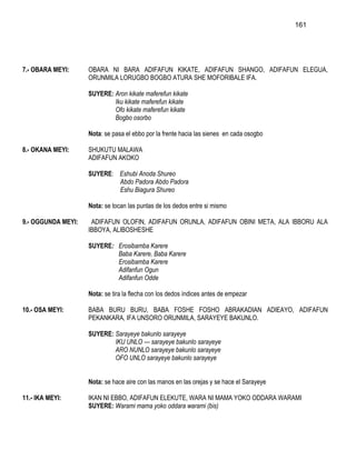 161




7.- OBARA MEYI:     OBARA NI BARA ADIFAFUN KIKATE, ADIFAFUN SHANGO, ADIFAFUN ELEGUA,
                    ORUNMILA LORUGBO BOGBO ATURA SHE MOFORIBALE IFA.

                    SUYERE: Aron kikate maferefun kikate
                            Iku kikate maferefun kikate
                            Ofo kikate maferefun kikate
                            Bogbo osorbo

                    Nota: se pasa el ebbo por la frente hacia las sienes en cada osogbo

8.- OKANA MEYI:     SHUKUTU MALAWA
                    ADIFAFUN AKOKO

                    SUYERE: Eshubi Anoda Shureo
                            Abdo Padora Abdo Padora
                            Eshu Biagura Shureo

                    Nota: se tocan las puntas de los dedos entre si mismo

9.- OGGUNDA MEYI:    ADIFAFUN OLOFIN, ADIFAFUN ORUNLA, ADIFAFUN OBINI META, ALA IBBORU ALA
                    IBBOYA, ALIBOSHESHE

                    SUYERE: Erosibamba Karere
                            Baba Karere, Baba Karere
                            Erosibamba Karere
                            Adifanfun Ogun
                            Adifanfun Odde

                    Nota: se tira la flecha con los dedos índices antes de empezar

10.- OSA MEYI:      BABA BURU BURU, BABA FOSHE FOSHO ABRAKADIAN ADIEAYO, ADIFAFUN
                    PEKANKARA, IFA UNSORO ORUNMILA, SARAYEYE BAKUNLO.

                    SUYERE: Sarayeye bakunlo sarayeye
                            IKU UNLO --- sarayeye bakunlo sarayeye
                            ARO NUNLO sarayeye bakunlo sarayeye
                            OFO UNLO sarayeye bakunlo sarayeye


                    Nota: se hace aire con las manos en las orejas y se hace el Sarayeye

11.- IKA MEYI:      IKAN NI EBBO, ADIFAFUN ELEKUTE, WARA NI MAMA YOKO ODDARA WARAMI
                    SUYERE: Warami mama yoko oddara warami (bis)
 