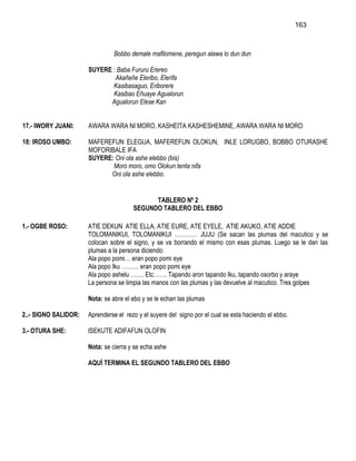 163



                                Bobbo demale mafilomene, peregun alawa lo dun dun

                      SUYERE : Baba Fururu Erereo
                              Akañeñe Eleribo, Elerifa
                             Kasibasaguo, Eriborere
                             Kasibao Eñuaye Agualorun
                            Agualorun Elese Kan


17.- IWORY JUANI:     AWARA WARA NI MORO, KASHEITA KASHESHEMINE, AWARA WARA NI MORO

18: IROSO UMBO:       MAFEREFUN ELEGUA, MAFEREFUN OLOKUN, INLE LORUGBO, BOBBO OTURASHE
                      MOFORIBALE IFA
                      SUYERE: Oni ola ashe elebbo (bis)
                             Moro moro, omo Olokun tenta nifa
                            Oni ola ashe elebbo.


                                             TABLERO Nº 2
                                       SEGUNDO TABLERO DEL EBBO

1.- OGBE ROSO:        ATIE DEKUN ATIE ELLA, ATIE EURE, ATE EYELE, ATIE AKUKO, ATIE ADDIE
                      TOLOMANIKUI, TOLOMANIKUI ………… JUJU (Se sacan las plumas del macutico y se
                      colocan sobre el signo, y se va borrando el mismo con esas plumas. Luego se le dan las
                      plumas a la persona diciendo:
                      Ala popo pomi… eran popo pomi eye
                      Ala popo Iku ……… eran popo pomi eye
                      Ala popo ashelu ……. Etc……. Tapando aron tapando Iku, tapando osorbo y araye
                      La persona se limpia las manos con las plumas y las devuelve al macutico. Tres golpes

                      Nota: se abre el ebo y se le echan las plumas

2..- SIGNO SALIDOR:   Aprenderse el rezo y el suyere del signo por el cual se esta haciendo el ebbo.

3.- OTURA SHE:        ISEKUTE ADIFAFUN OLOFIN

                      Nota: se cierra y se echa ashe

                      AQUÍ TERMINA EL SEGUNDO TABLERO DEL EBBO
 