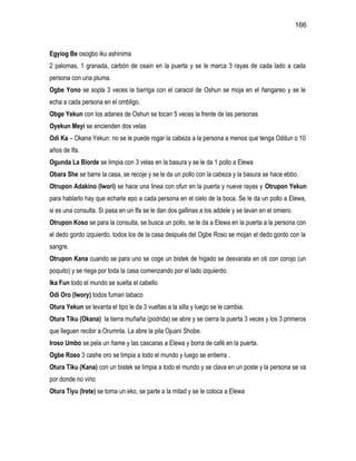166



Egyiog Be osogbo iku ashinima
2 palomas, 1 granada, carbón de osain en la puerta y se le marca 3 rayas de cada lado a cada
persona con una pluma.
Ogbe Yono se sopla 3 veces la barriga con el caracol de Oshun se moja en el ñangareo y se le
echa a cada persona en el ombligo.
Obge Yekun con los adanes de Oshun se tocan 5 veces la frente de las personas
Oyekun Meyi se encienden dos velas
Odi Ka – Okana Yekun: no se le puede rogar la cabeza a la persona a menos que tenga Oddun o 10
años de Ifa.
Ogunda La Biorde se limpia con 3 velas en la basura y se le da 1 pollo a Elewa
Obara She se barre la casa, se recoje y se le da un pollo con la cabeza y la basura se hace ebbo.
Otrupon Adakino (Iwori) se hace una linea con ofun en la puerta y nueve rayas y Otrupon Yekun
para hablarlo hay que echarle epo a cada persona en el cielo de la boca. Se le da un pollo a Elewa,
si es una consulta. Si pasa en un Ifa se le dan dos gallinas a los addele y se lavan en el omiero.
Otrupon Koso se para la consulta, se busca un pollo, se le da a Elewa en la puerta a la persona con
el dedo gordo izquierdo, todos los de la casa después del Ogbe Roso se mojan el dedo gordo con la
sangre.
Otrupon Kana cuando se para uno se coge un bistek de higado se desvarata en oti con corojo (un
poquito) y se riega por toda la casa comenzando por el lado izquierdo.
Ika Fun todo el mundo se suelta el cabello
Odi Oro (Iwory) todos fuman tabaco
Otura Yekun se levanta el tipo le da 3 vueltas a la silla y luego se le cambia.
Otura Tiku (Okana) la tierra muñaña (podrida) se abre y se cierra la puerta 3 veces y los 3 primeros
que lleguen recibir a Orumnla. La abre la pila Ojuani Shobe.
Iroso Umbo se pela un ñame y las cascaras a Elewa y borra de café en la puerta.
Ogbe Roso 3 cashe oro se limpia a todo el mundo y luego se entierra .
Otura Tiku (Kana) con un bistek se limpia a todo el mundo y se clava en un poste y la persona se va
por donde no vino
Otura Tiyu (Irete) se toma un eko, se parte a la mitad y se le coloca a Elewa
 