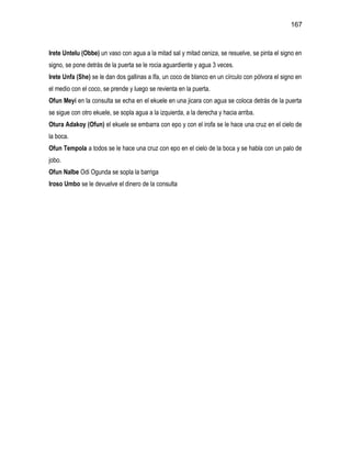 167



Irete Untelu (Obbe) un vaso con agua a la mitad sal y mitad ceniza, se resuelve, se pinta el signo en
signo, se pone detrás de la puerta se le rocia aguardiente y agua 3 veces.
Irete Unfa (She) se le dan dos gallinas a Ifa, un coco de blanco en un círculo con pólvora el signo en
el medio con el coco, se prende y luego se revienta en la puerta.
Ofun Meyi en la consulta se echa en el ekuele en una jicara con agua se coloca detrás de la puerta
se sigue con otro ekuele, se sopla agua a la izquierda, a la derecha y hacia arriba.
Otura Adakoy (Ofun) el ekuele se embarra con epo y con el irofa se le hace una cruz en el cielo de
la boca.
Ofun Tempola a todos se le hace una cruz con epo en el cielo de la boca y se habla con un palo de
jobo.
Ofun Nalbe Odi Ogunda se sopla la barriga
Iroso Umbo se le devuelve el dinero de la consulta
 