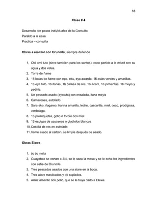 18

                                     Clase # 4


Desarrollo por pasos individuales de la Consulta
Paraldo a la casa
Practica – consulta


Obras a realizar con Orunmla, siempre defiende


   1. Obi omi tuto (sirve también para los santos), coco partido a la mitad con su
      agua y dos velas.
   2. Torre de ñame
   3. 16 bolas de ñame con epo, eku, eya awardo, 16 asias verdes y amarillas.
   4. 16 eya tuto, 16 itanas, 16 carnes de res, 16 acara, 16 pimientas, 16 meyis y
      pedirle.
   5. Un pescado asado (eyatuto) con ensalada, itana meyis
   6. Camarones, estofado
   7. Sara eko, ñagareo: harina amarilla, leche, cascarilla, miel, coco, prodigiosa,
      verdolaga.
   8. 16 palanquetas, gofio o fororo con miel
   9. 16 espigas de azucenas o gladiolos blancos
   10. Costilla de res en estofado
   11. ñame asado al carbón, se limpia después de asado.


Obras Elewa


   1. jio jio meta
   2. Guayabas se cortan a 3/4, se le saca la masa y se le echa los ingredientes
      con ashe de Orunmla.
   3. Tres pescados asados con una atare en la boca.
   4. Tres atare masticados y oti soplados.
   5. Arroz amarillo con pollo, que se le haya dado a Elewa.
 