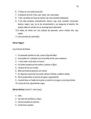 19

   6. 7 frutas en una cesta (Iroso Di)
   7. 3 pedazos de eran malu, epo, atare, eku, eya wado.
   8. 7 eko, tamalitos en hoja de cambur de maíz amarillo (halaquita)
   9. 3 eñi adie pintados verticalmente: blanco, rojo, azul, amarillo, horizontal:
      blanco, negro, rojo, se le da conocimiento y se pregunta el destino. Se
      puede meter el nombre de un enemigo para silenciarlo.
   10. 3 bolas de ñame con una cabeza de pescado, carne molida, eku, eya
      waldo.
   11. Una canasta de caramelos.


Obras Oggun


Las mismas de Elewa


   1. Un pescado partido en dos, cereza Ogunda Meyi
   2. Una patilla en 7 pedazos con el cuchillo de Ifa, para refrescar.
   3. 1 coco indio, se le abre un hueco
   4. Un bistec pasado por las axilas y colocar a Ogun.
   5. Lengua de res con corojo
   6. Bofe se limpia la persona con corojo
   7. En algunas ocasiones se puede colocar a Elewa y plátano asado.
   8. No le puede faltar un porrón de agua y aguardiente.
   9. Cuando lleva un fuelle se le pone un porrón con agua o una jicara frente.
   10. Jícara de miel, aguardiente, agua.


Obras Oshosi (marca 7, itana meyi)


   1. Anis
   2. Se usan las de Elewa y Ogun
   3. Carnes asadas en pinchos
   4. Codornices asadas
 