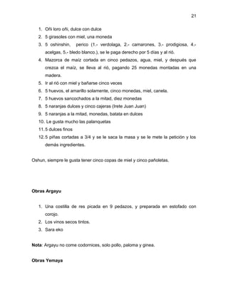 21

   1. Oñi loro oñi, dulce con dulce
   2. 5 girasoles con miel, una moneda
   3. 5 oshinshin,      perico (1.- verdolaga, 2.- camarones, 3.- prodigiosa, 4.-
      acelgas, 5.- bledo blanco.), se le paga derecho por 5 días y al rió.
   4. Mazorca de maíz cortada en cinco pedazos, agua, miel, y después que
      crezca el maíz, se lleva al rió, pagando 25 monedas montadas en una
      madera.
   5. Ir al rió con miel y bañarse cinco veces
   6. 5 huevos, el amarillo solamente, cinco monedas, miel, canela.
   7. 5 huevos sancochados a la mitad, diez monedas
   8. 5 naranjas dulces y cinco cajeras (Irete Juan Juan)
   9. 5 naranjas a la mitad, monedas, batata en dulces
   10. Le gusta mucho las palanquetas
   11. 5 dulces finos
   12. 5 piñas cortadas a 3/4 y se le saca la masa y se le mete la petición y los
      demás ingredientes.


Oshun, siempre le gusta tener cinco copas de miel y cinco pañoletas.




Obras Argayu


   1. Una costilla de res picada en 9 pedazos, y preparada en estofado con
      corojo.
   2. Los vinos secos tintos.
   3. Sara eko


Nota: Argayu no come codornices, solo pollo, paloma y ginea.


Obras Yemaya
 