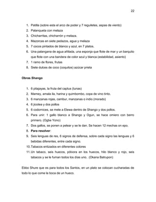 22



   1. Patilla (sobre esta el arco de poder y 7 reguiletes, aspas de viento)
   2. Palanqueta con melaza
   3. Chicharritas, chicharrón y melaza.
   4. Mazorcas en siete pedazos, agua y melaza
   5. 7 cocos pintados de blanco y azul, en 7 platos.
   6. Una palangana de agua añilada, una esponja que flote de mar y un barquito
      que flote con una bandera de color azul y blanca (estabilidad, asiento)
   7. 1 ramo de flores, frutas
   8. Siete dulces de coco (coquitos) azúcar prieta


Obras Shango


   1. 6 pitajayas, la fruta del captus (tunas)
   2. Mamey, amala ila, harina y quimbombo, copa de vino tinto.
   3. 6 manzanas rojas, cambur, manzanas o indio (morado)
   4. 6 jicotea y dos pollos
   5. 6 codornices, se mete a Elewa dentro de Shango y dos pollos.
   6. Para unir: 1 gallo blanco a Shango y Ogun, se hace omiero con berro
      primero. (Ogbe Yono)
   7. Dos gallos, se ponen a pelear y se le dan. Se hacen 12 mechas on epo.
   8. Para resolver:
   9. Seis lenguas de res, 6 signos de defensa, sobre cada signo las lenguas y 6
      bebidas diferentes, entre cada signo.
   10. Tabacos entizados en diferentes colores
   11. Un tabaco, seis huecos, pólvora en los huecos, hilo blanco y rojo, seis
      tabacos y se le fuman todos los días uno. (Okana Batrupon)


Ebbo Shure que es para todos los Santos, en un plato se colocan cucharadas de
todo lo que come la boca de un hueco.
 