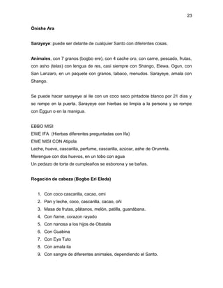 23

Ónishe Ara


Sarayeye: puede ser delante de cualquier Santo con diferentes cosas.


Animales, con 7 granos (bogbo ere), con 4 cache oro, con carne, pescado, frutas,
con asho (telas) con lengua de res, casi siempre con Shango, Elewa, Ogun, con
San Lanzaro, en un paquete con granos, tabaco, menudos. Sarayeye, amala con
Shango.


Se puede hacer sarayeye al Ile con un coco seco pintadote blanco por 21 días y
se rompe en la puerta. Sarayeye con hierbas se limpia a la persona y se rompe
con Eggun o en la manigua.


EBBO MISI
EWE IFA (Hierbas diferentes preguntadas con Ifa)
EWE MISI CON Atipola
Leche, huevo, cascarilla, perfume, cascarilla, azúcar, ashe de Orunmla.
Merengue con dos huevos, en un tobo con agua
Un pedazo de torta de cumpleaños se esborona y se bañas.


Rogación de cabeza (Bogbo Eri Eleda)


   1. Con coco cascarilla, cacao, omi
   2. Pan y leche, coco, cascarilla, cacao, oñi
   3. Masa de frutas, plátanos, melón, patilla, guanábana.
   4. Con ñame, corazon rayado
   5. Con nanosa a los hijos de Obatala
   6. Con Guabina
   7. Con Eya Tuto
   8. Con amala ila
   9. Con sangre de diferentes animales, dependiendo el Santo.
 