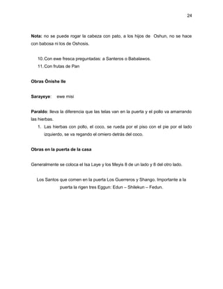 24



Nota: no se puede rogar la cabeza con pato, a los hijos de Oshun, no se hace
con babosa ni los de Oshosis.


   10. Con ewe fresca preguntadas: a Santeros o Babalawos.
   11. Con frutas de Pan


Obras Ónishe Ile


Sarayeye:      ewe misi


Paraldo: lleva la diferencia que las telas van en la puerta y el pollo va amarrando
las hierbas.
   1. Las hierbas con pollo, el coco, se rueda por el piso con el pie por el lado
       izquierdo, se va regando el omiero detrás del coco.


Obras en la puerta de la casa


Generalmente se coloca el Isa Laye y los Meyis 8 de un lado y 8 del otro lado.


   Los Santos que comen en la puerta Los Guerreros y Shango. Importante a la
                puerta la rigen tres Eggun: Edun – Shilekun – Fedun.
 