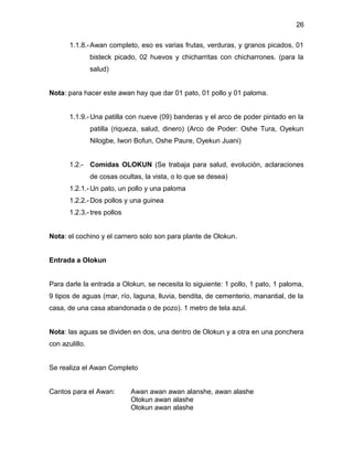 26

       1.1.8.- Awan completo, eso es varias frutas, verduras, y granos picados, 01
                bisteck picado, 02 huevos y chicharritas con chicharrones. (para la
                salud)


Nota: para hacer este awan hay que dar 01 pato, 01 pollo y 01 paloma.


       1.1.9.- Una patilla con nueve (09) banderas y el arco de poder pintado en la
                patilla (riqueza, salud, dinero) (Arco de Poder: Oshe Tura, Oyekun
                Nilogbe, Iwori Bofun, Oshe Paure, Oyekun Juani)


       1.2.- Comidas OLOKUN (Se trabaja para salud, evolución, aclaraciones
                de cosas ocultas, la vista, o lo que se desea)
       1.2.1.- Un pato, un pollo y una paloma
       1.2.2.- Dos pollos y una guinea
       1.2.3.- tres pollos


Nota: el cochino y el carnero solo son para plante de Olokun.


Entrada a Olokun


Para darle la entrada a Olokun, se necesita lo siguiente: 1 pollo, 1 pato, 1 paloma,
9 tipos de aguas (mar, río, laguna, lluvia, bendita, de cementerio, manantial, de la
casa, de una casa abandonada o de pozo). 1 metro de tela azul.


Nota: las aguas se dividen en dos, una dentro de Olokun y a otra en una ponchera
con azulillo.


Se realiza el Awan Completo


Cantos para el Awan:         Awan awan awan alanshe, awan alashe
                             Olokun awan alashe
                             Olokun awan alashe
 