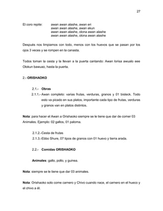 27



El coro repite:        awan awan alashe, awan eri
                       awan awan alashe, awan ekun
                       awan awan alashe, olona awan alashe
                       awan awan alashe, olona awan alashe

Después nos limpiamos con todo, menos con los huevos que se pasan por los
ojos 3 veces y se rompen en la canasta.


Todos toman la cesta y la llevan a la puerta cantando: Awan lorisa awualo eee
Olokun bawuao, hasta la puerta.


2.- ORISHAOKO


       2.1.- Obras
      2.1.1.- Awan completo: varias frutas, verduras, granos y 01 bisteck. Todo
                 esto va picado en sus platos, importante cada tipo de frutas, verduras
                 y granos van en platos distintos.


Nota: para hacer el Awan a Orishaoko siempre se le tiene que dar de comer 03
Animales. Ejemplo: 02 gallos, 01 paloma.


       2.1.2.-Cesta de frutas
       2.1.3.-Ebbo Shure, 07 tipos de granos con 01 huevo y tierra arada.


       2.2.- Comidas ORISHAOKO


       Animales: gallo, pollo, y guinea.


Nota: siempre se le tiene que dar 03 animales.


Nota: Orishaoko solo come carnero y Chivo cuando nace, el carnero en el hueco y
el chivo a él.
 