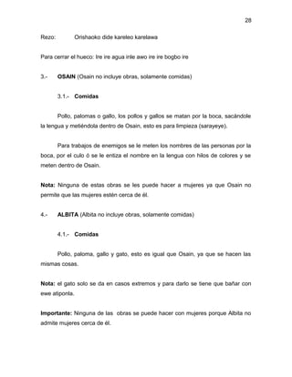 28

Rezo:           Orishaoko dide kareleo karelawa


Para cerrar el hueco: Ire ire agua inle awo ire ire bogbo ire


3.-     OSAIN (Osain no incluye obras, solamente comidas)


        3.1.- Comidas


        Pollo, palomas o gallo, los pollos y gallos se matan por la boca, sacándole
la lengua y metiéndola dentro de Osain, esto es para limpieza (sarayeye).


        Para trabajos de enemigos se le meten los nombres de las personas por la
boca, por el culo ó se le entiza el nombre en la lengua con hilos de colores y se
meten dentro de Osain.


Nota: Ninguna de estas obras se les puede hacer a mujeres ya que Osain no
permite que las mujeres estén cerca de él.


4.-     ALBITA (Albita no incluye obras, solamente comidas)


        4.1.- Comidas


        Pollo, paloma, gallo y gato, esto es igual que Osain, ya que se hacen las
mismas cosas.


Nota: el gato solo se da en casos extremos y para darlo se tiene que bañar con
ewe atiponla.


Importante: Ninguna de las obras se puede hacer con mujeres porque Albita no
admite mujeres cerca de él.
 