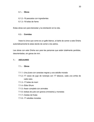 30

      6.1.- Obras


      6.1.2.- 16 pescados con ingredientes
      6.1.3.- 16 bolas de ñame


Estas obras son para bienestar y la orientación en la vida.


      6.2.- Comidas


      Irawo lo único que come es un gallo blanco, al darle de comer a este Orisha
automáticamente le estas dando de comer a los astros.


Las obras con este Orisha son para las personas que están totalmente perdidas,
desorientadas, sin ganas de vivir.


7.-   ASOJUANO


      7.1.- Obras


      7.1.1.- Una jícara con caraotas negras y una cebolla morada
      7.1.2.-17 vasos de jugo de naranjas con 17 tabacos, cada una arriba de
             cada vaso.
      7.1.3.- 17 bolas de maní
      7.1.4.- Ebbo Shure
      7.1.5.- Awan completo con animales
      7.1.6.- bolsas de yute con granos (miniestra) y monedas
      7.1.7.- Cestas de frutas
      7.1.8.- 17 cebollas moradas
 