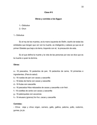 33

                                      Clase # 6


                           Obras y comidas a los Eggun


       1.- Oddudua
       2.- Orun


1.- Oddudua


       Es el rey de los muertos, es la mano izquierda de Olofin, dueño de todas las
entidades que tengan que ver con la muerte, es inteligente y cabeza ya que es el
primer Obatala que bajo a la tierra, trayendo con el, la precaución de esta.


       Es el que define la muerte y la vida de las personas por eso se dice que es
la muerte o quien la domina.


Obras:


a.- 16 pescados, 16 pedacitos de pan, 16 pedacitos de carne, 16 pimientas e
ingredientes. (Para la salud)
b.- 16 ruedas de pan con cacao y cascarilla
c.- 16 bolas de ñame con cacao y cascarilla
d.- 16 frutas con cascarilla
e.- 16 pescados fritos rebosados de cacao y cascarilla o sin freír.
f.- 16 costillas de cerdo con cacao y cascarilla
g.- 16 palanquetas con azucenas
h.- 16 ekuearo (granos) fun fun, cacao y cascarilla


Comidas:
- Chiva     vieja y chiva virgen, carnero, gallo, gallina, paloma, pollo, codorniz,
guinea, jio jio.
 