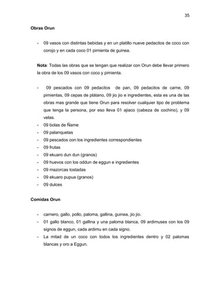 35

Obras Orun


  -   09 vasos con distintas bebidas y en un platillo nueve pedacitos de coco con
      corojo y en cada coco 01 pimienta de guinea.


  Nota: Todas las obras que se tengan que realizar con Orun debe llevar primero
  la obra de los 09 vasos con coco y pimienta.


  -    09 pescados con 09 pedacitos            de pan, 09 pedacitos de carne, 09
      pimientas, 09 cepas de plátano, 09 jio jio e ingredientes, esta es una de las
      obras mas grande que tiene Orun para resolver cualquier tipo de problema
      que tenga la persona, por eso lleva 01 ajiaco (cabeza de cochino), y 09
      velas.
  -   09 bolas de Ñame
  -   09 palanquetas
  -   09 pescados con los ingredientes correspondientes
  -   09 frutas
  -   09 ekuaro dun dun (granos)
  -   09 huevos con los oddun de eggun e ingredientes
  -   09 mazorcas tostadas
  -   09 ekuaro pupua (granos)
  -   09 dulces


Comidas Orun


  -   carnero, gallo, pollo, paloma, gallina, guinea, jio jio.
  -   01 gallo blanco, 01 gallina y una paloma blanca, 09 ardimuses con los 09
      signos de eggun, cada ardimu en cada signo.
  -   La mitad de un coco con todos los ingredientes dentro y 02 palomas
      blancas y oro a Eggun.
 